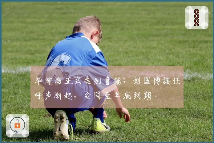 毕津浩正式告别鲁能，刘国博接任呼声渐起，合同至年底到期