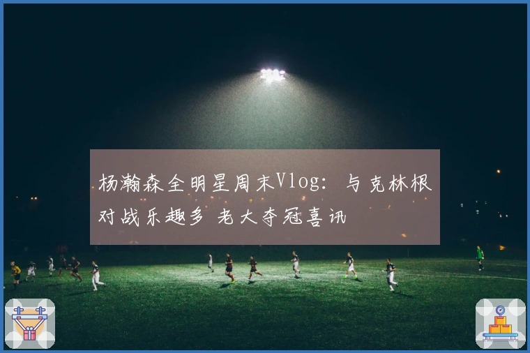 杨瀚森全明星周末Vlog：与克林根对战乐趣多 老大夺冠喜讯