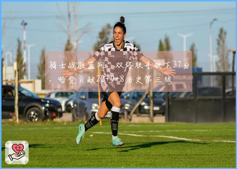 骑士战胜篮网，双塔联手砍下37分，哈登贡献22+9+8历史第三级