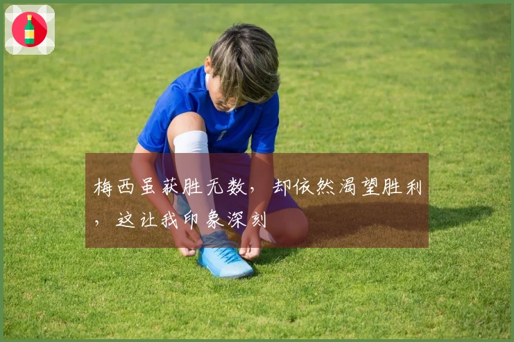 梅西虽获胜无数，却依然渴望胜利，这让我印象深刻