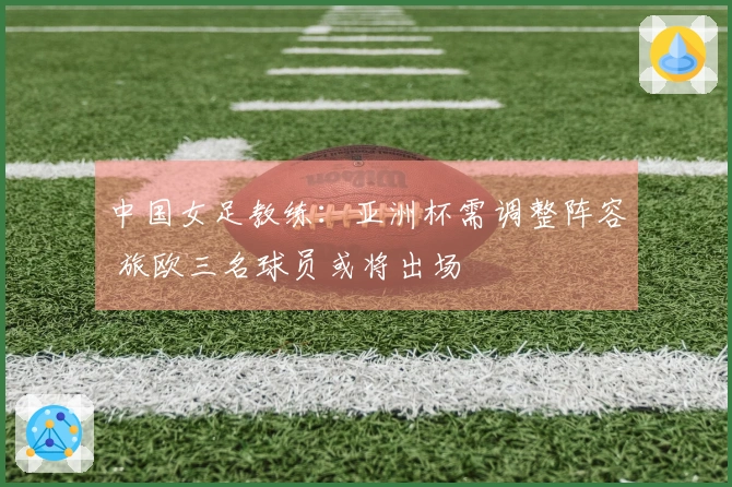 中国女足教练：亚洲杯需调整阵容 旅欧三名球员或将出场