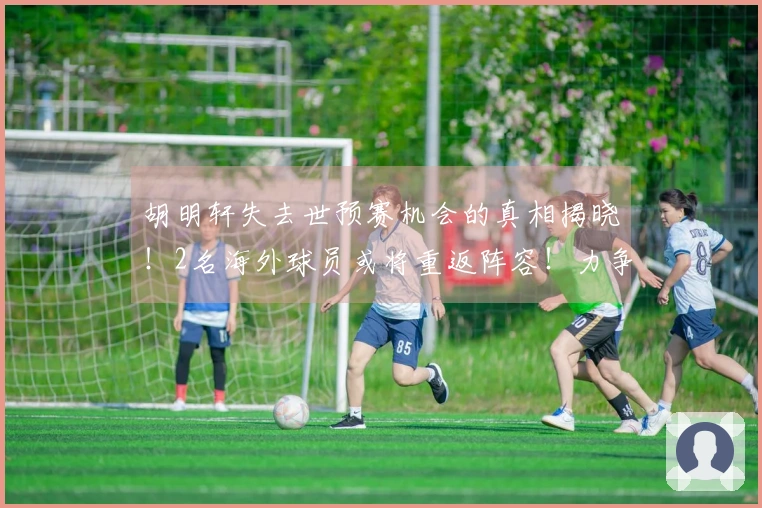 胡明轩失去世预赛机会的真相揭晓！2名海外球员或将重返阵容！力争取得4连胜的最强团队。