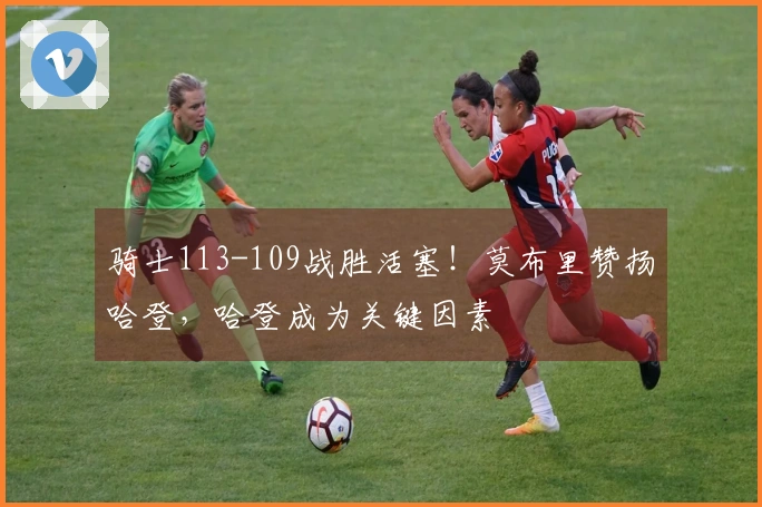 骑士113-109战胜活塞！莫布里赞扬哈登，哈登成为关键因素