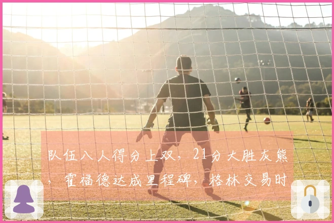 队伍八人得分上双，21分大胜灰熊，霍福德达成里程碑，格林交易时机已到