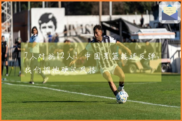 7人对抗12人！中国男篮接连反弹，我们拥抱硬汉风格
