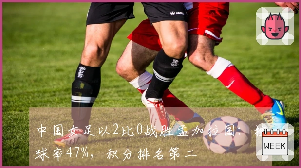中国女足以2比0战胜孟加拉国：控球率47%，积分排名第二