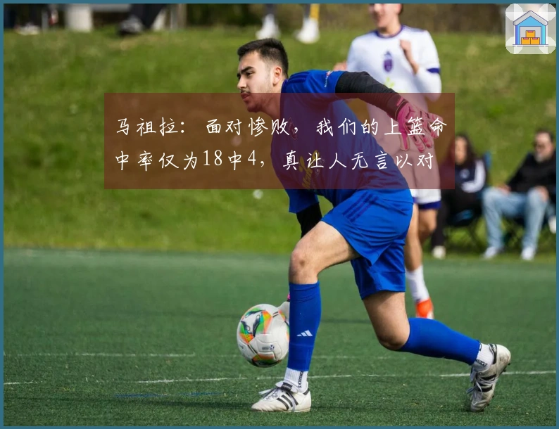 马祖拉：面对惨败，我们的上篮命中率仅为18中4，真让人无言以对