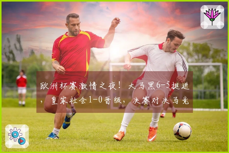 欧洲杯赛激情之夜！大马黑6-5挺进，皇家社会1-0晋级，决赛对决马竞