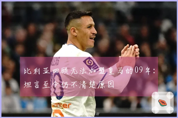 比利亚回顾无法加盟皇马的09年：坦言至今仍不清楚原因