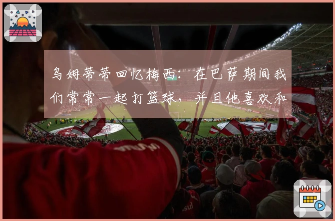 乌姆蒂蒂回忆梅西：在巴萨期间我们常常一起打篮球，并且他喜欢和我进行各种赌局