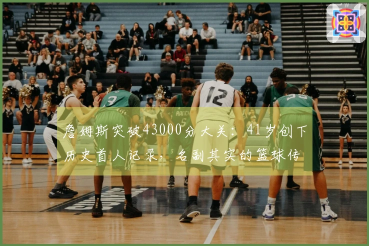 詹姆斯突破43000分大关:41岁创下历史首人记录,名副其实的篮球传奇