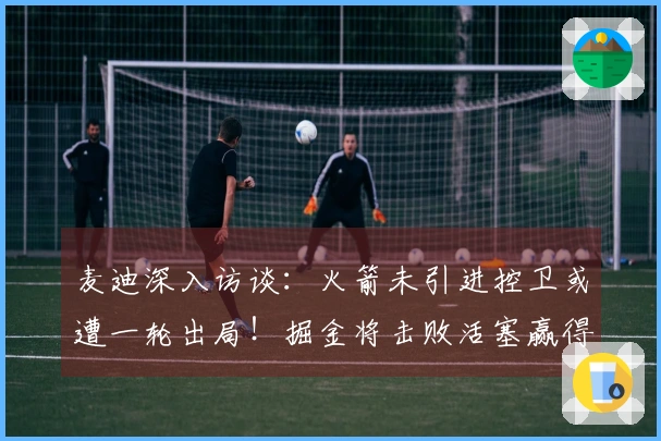 麦迪深入访谈：火箭未引进控卫或遭一轮出局！掘金将击败活塞赢得冠军