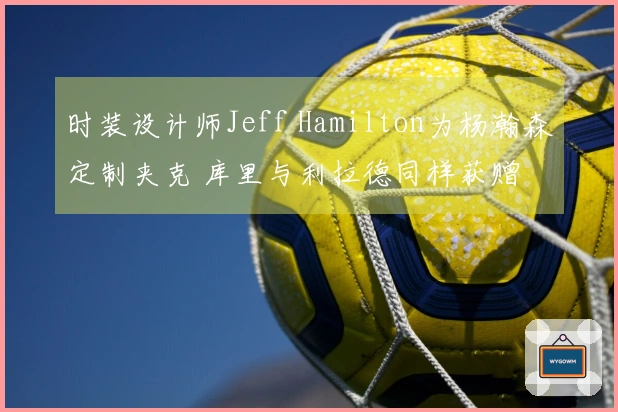 时装设计师Jeff Hamilton为杨瀚森定制夹克 库里与利拉德同样获赠