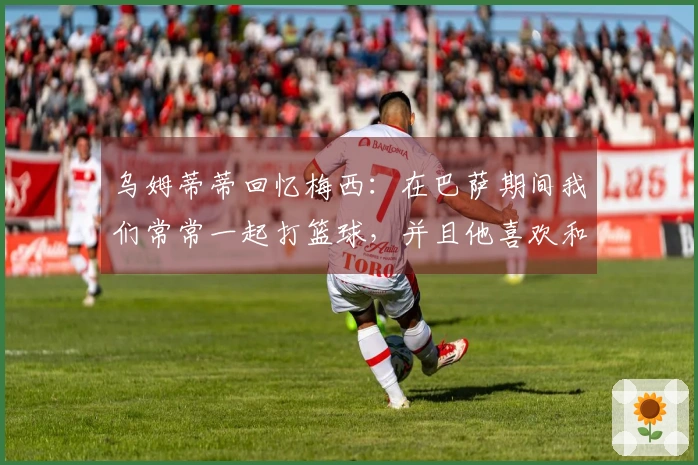 乌姆蒂蒂回忆梅西：在巴萨期间我们常常一起打篮球，并且他喜欢和我进行各种赌局