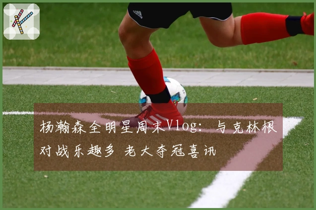 杨瀚森全明星周末Vlog：与克林根对战乐趣多 老大夺冠喜讯