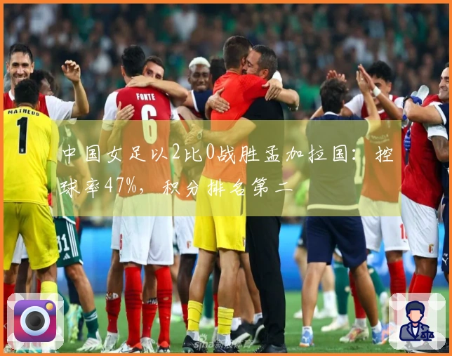 中国女足以2比0战胜孟加拉国：控球率47%，积分排名第二