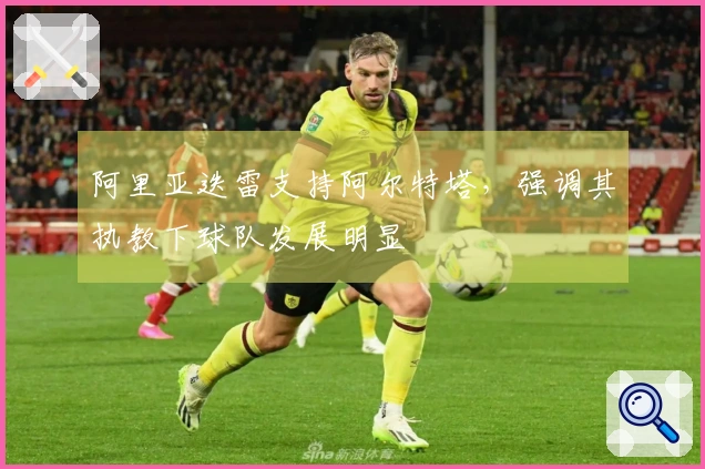 阿里亚迭雷支持阿尔特塔，强调其执教下球队发展明显