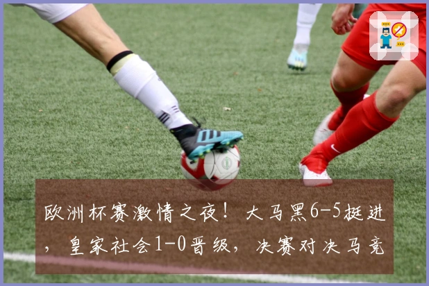 欧洲杯赛激情之夜！大马黑6-5挺进，皇家社会1-0晋级，决赛对决马竞