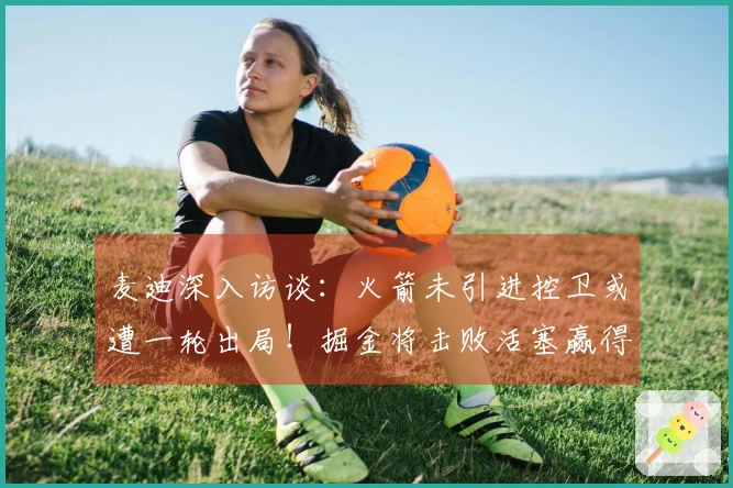 麦迪深入访谈：火箭未引进控卫或遭一轮出局！掘金将击败活塞赢得冠军