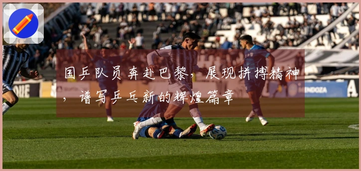 国乒队员奔赴巴黎，展现拼搏精神，谱写乒乓新的辉煌篇章