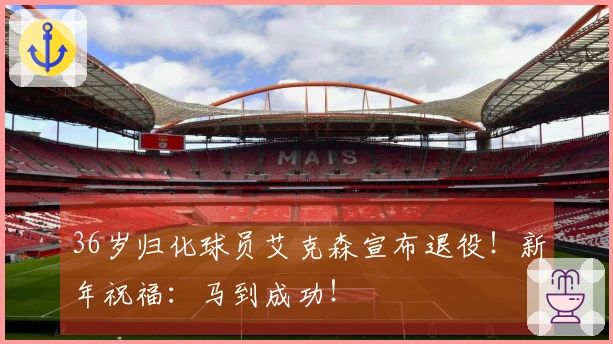 36岁归化球员艾克森宣布退役！新年祝福：马到成功！