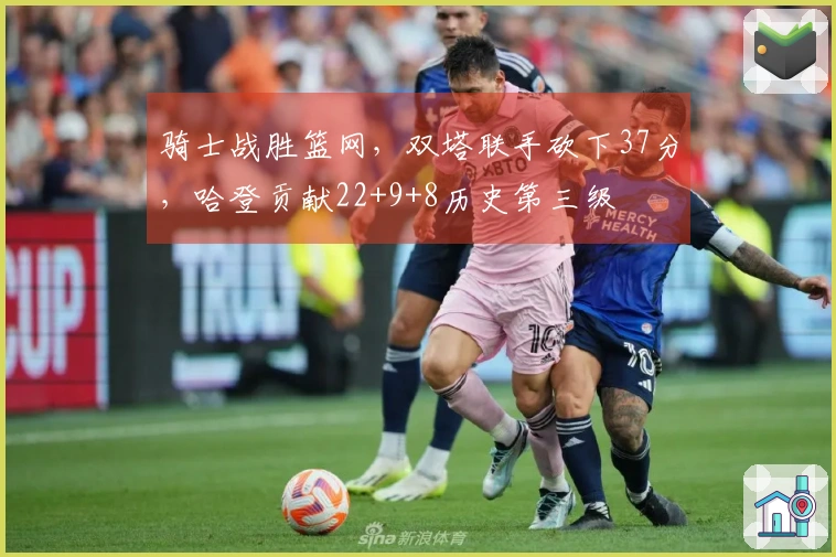 骑士战胜篮网，双塔联手砍下37分，哈登贡献22+9+8历史第三级