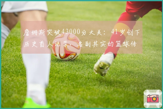 詹姆斯突破43000分大关：41岁创下历史首人记录，名副其实的篮球传奇