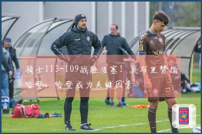 骑士113-109战胜活塞！莫布里赞扬哈登，哈登成为关键因素